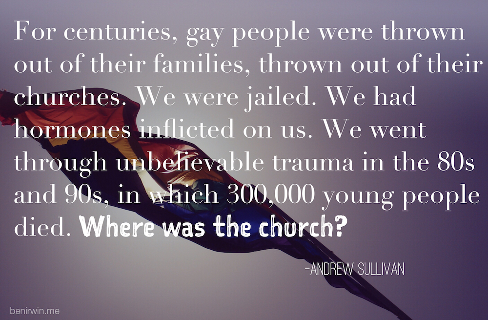 "For centuries, gay people were thrown out of their families, thrown out of their churches. We were jailed. We had hormones inflicted on us. We went through unbelievable trauma in the 80s and 90s, in which 300,000 young people died. Where was the church?" –Andrew Sullivan